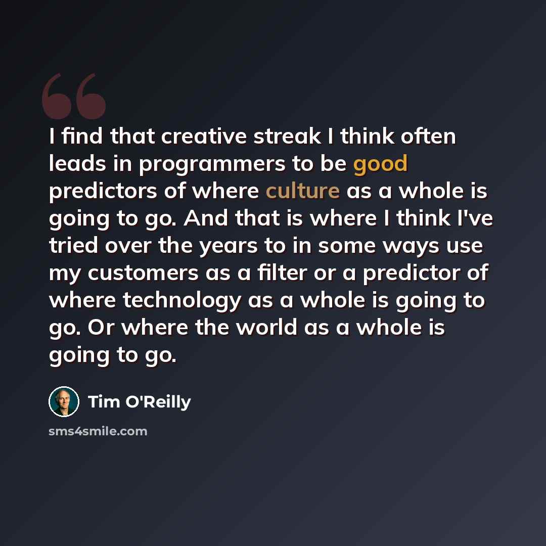 “I find that creative streak I think often leads in programmers to be good predictors of where culture as a whole is going to go. And that is where I think I've tried over the years to in some ways use my customers as a filter or a predictor of where technology as a whole is going to go. Or where…” quote by Tim O'Reilly