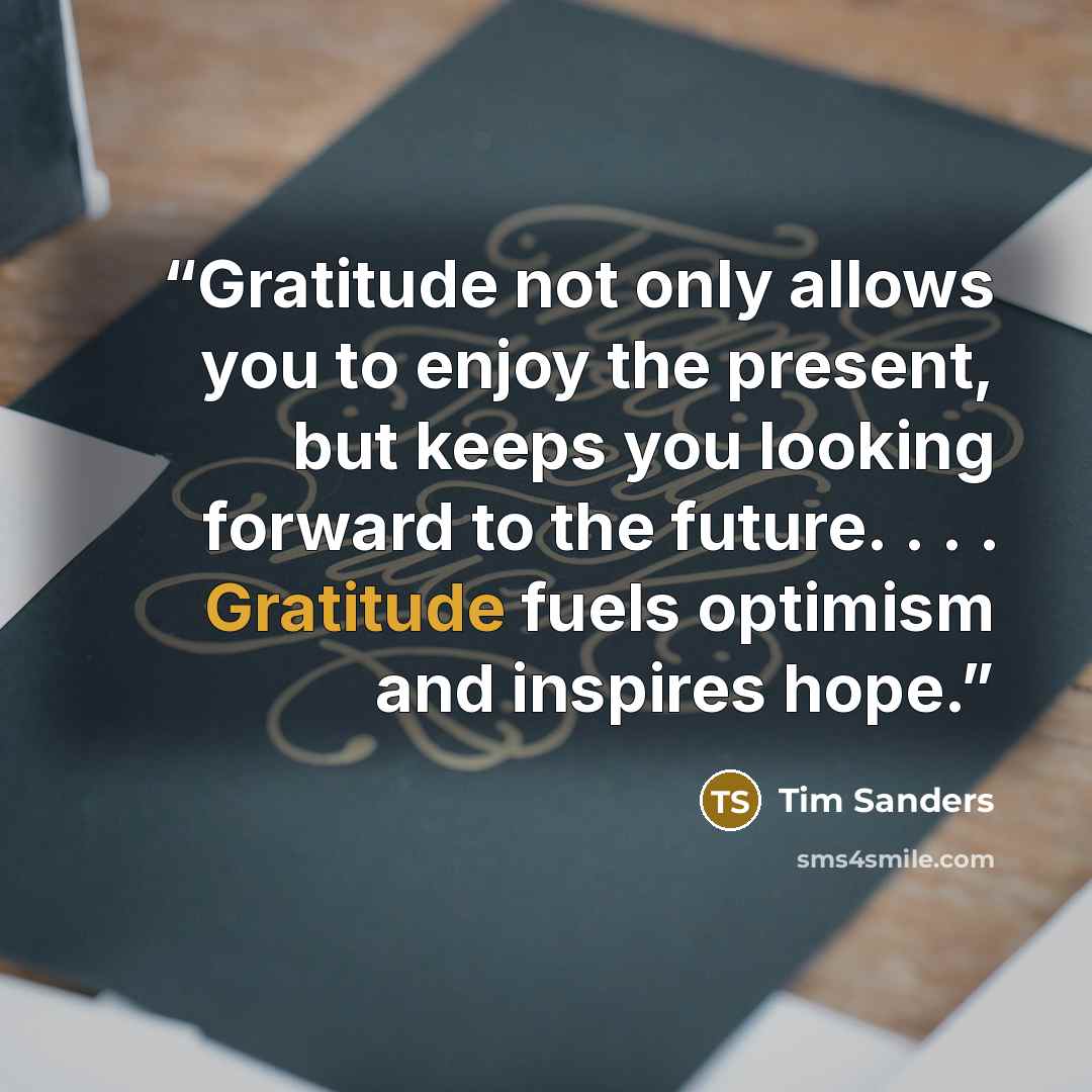“Gratitude not only allows you to enjoy the present, but keeps you looking forward to the future. . . . Gratitude fuels optimism and inspires hope.” quote by Tim Sanders