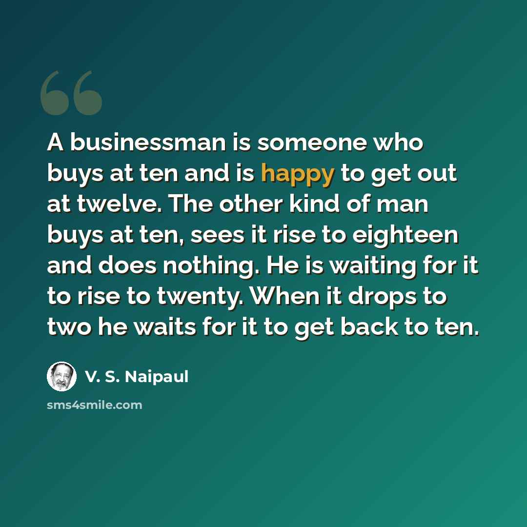 “A businessman is someone who buys at ten and is happy to get out at twelve. The other kind of man buys at ten, sees it rise to eighteen and does nothing. He is waiting for it to rise to twenty. When it drops to two he waits for it to get back to ten.” quote by V. S. Naipaul