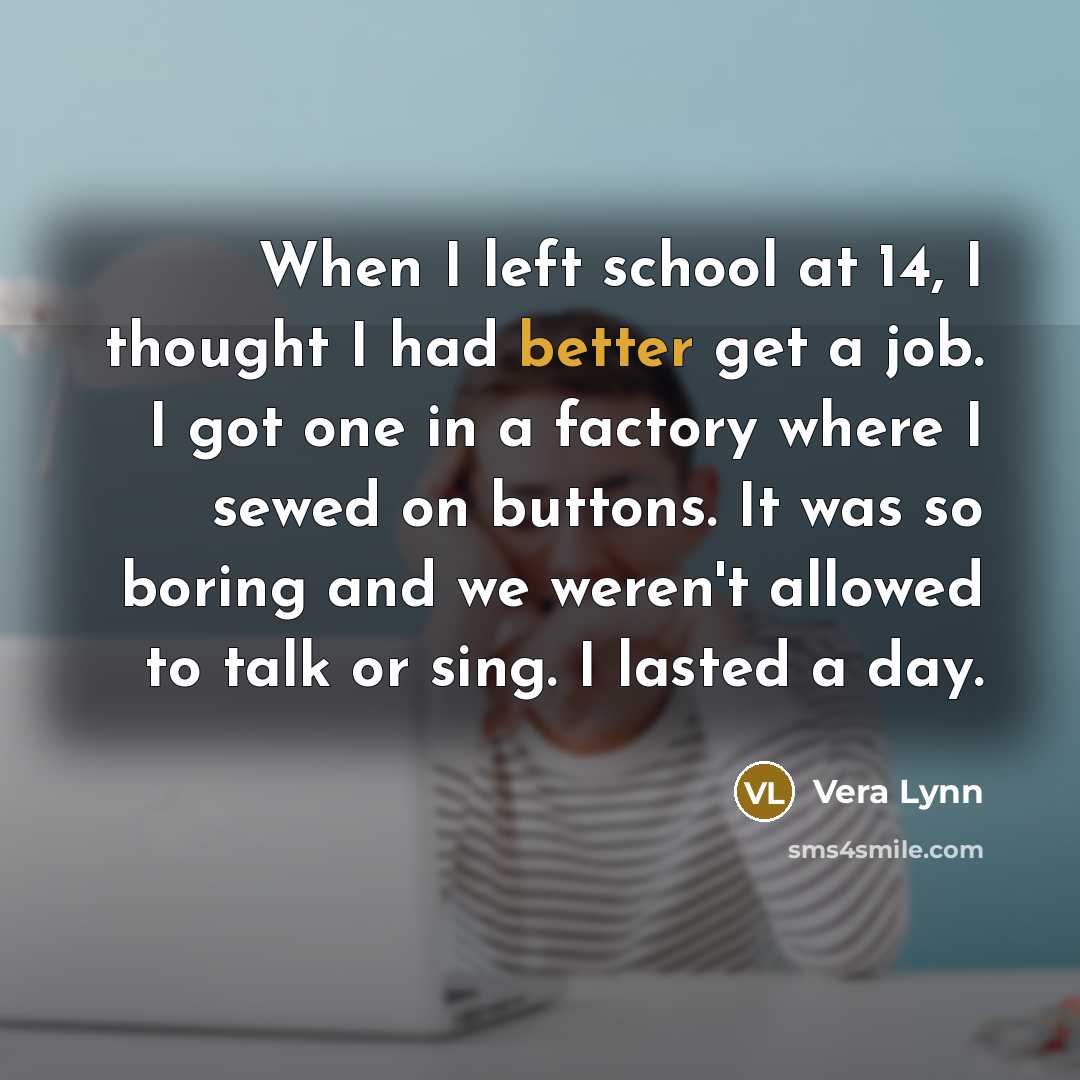 “When I left school at 14, I thought I had better get a job. I got one in a factory where I sewed on buttons. It was so boring and we weren't allowed to talk or sing. I lasted a day.” quote by Vera Lynn