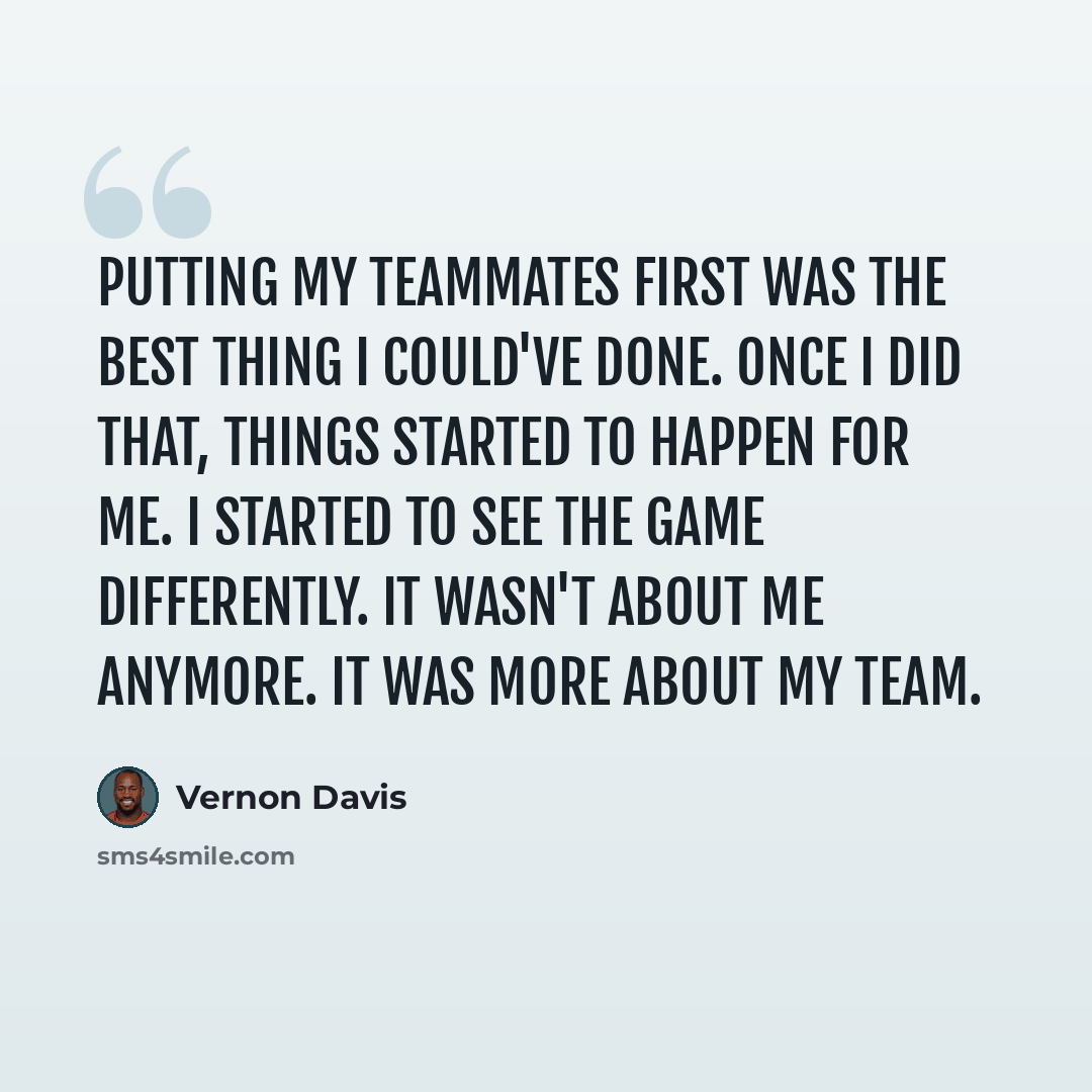 “Putting my teammates first was the best thing I could've done. Once I did that, things started to happen for me. I started to see the game differently. It wasn't about me anymore. It was more about my team.” quote by Vernon Davis