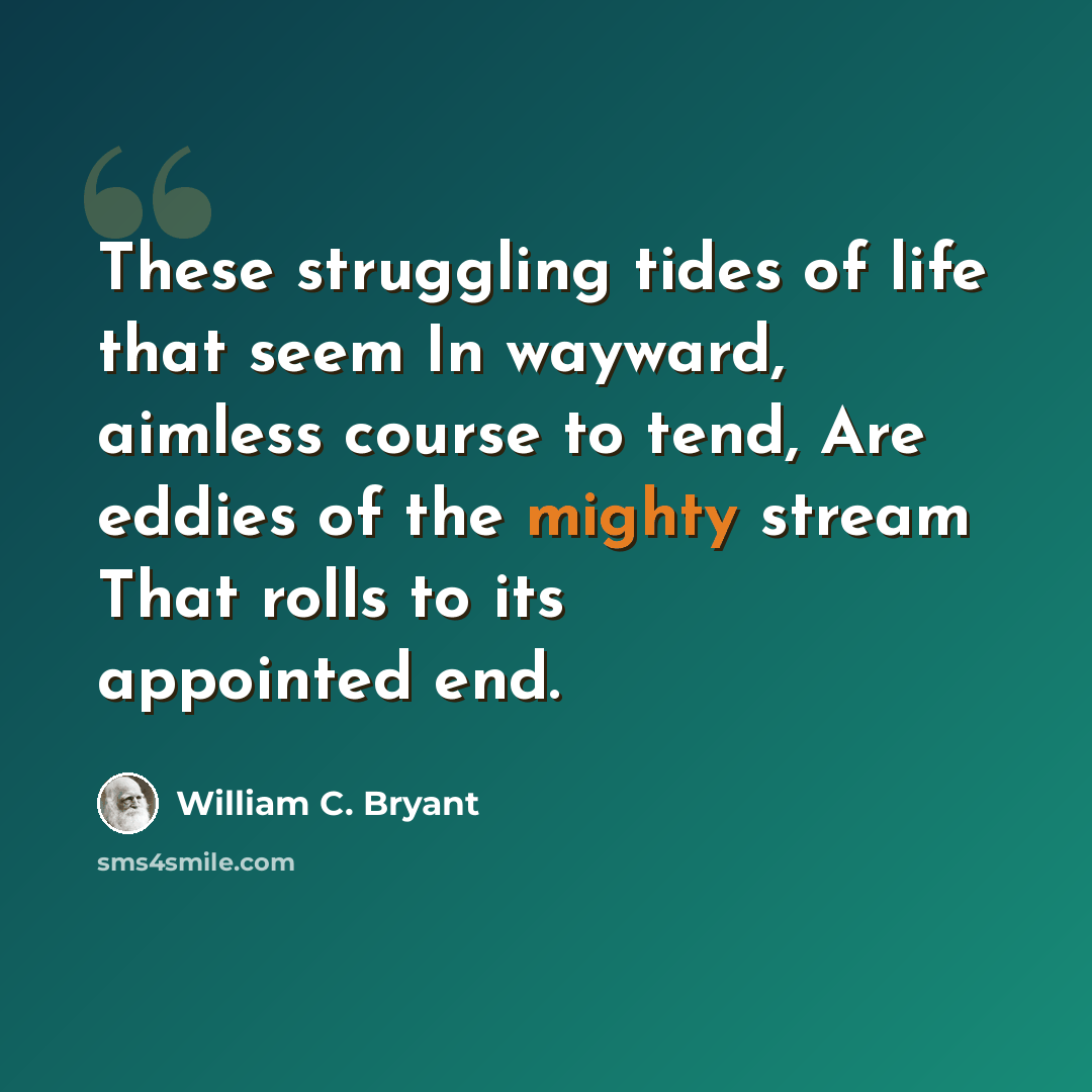 “These struggling tides of life that seem In wayward, aimless course to tend, Are eddies of the mighty stream That rolls to its appointed end.” quote by William C. Bryant