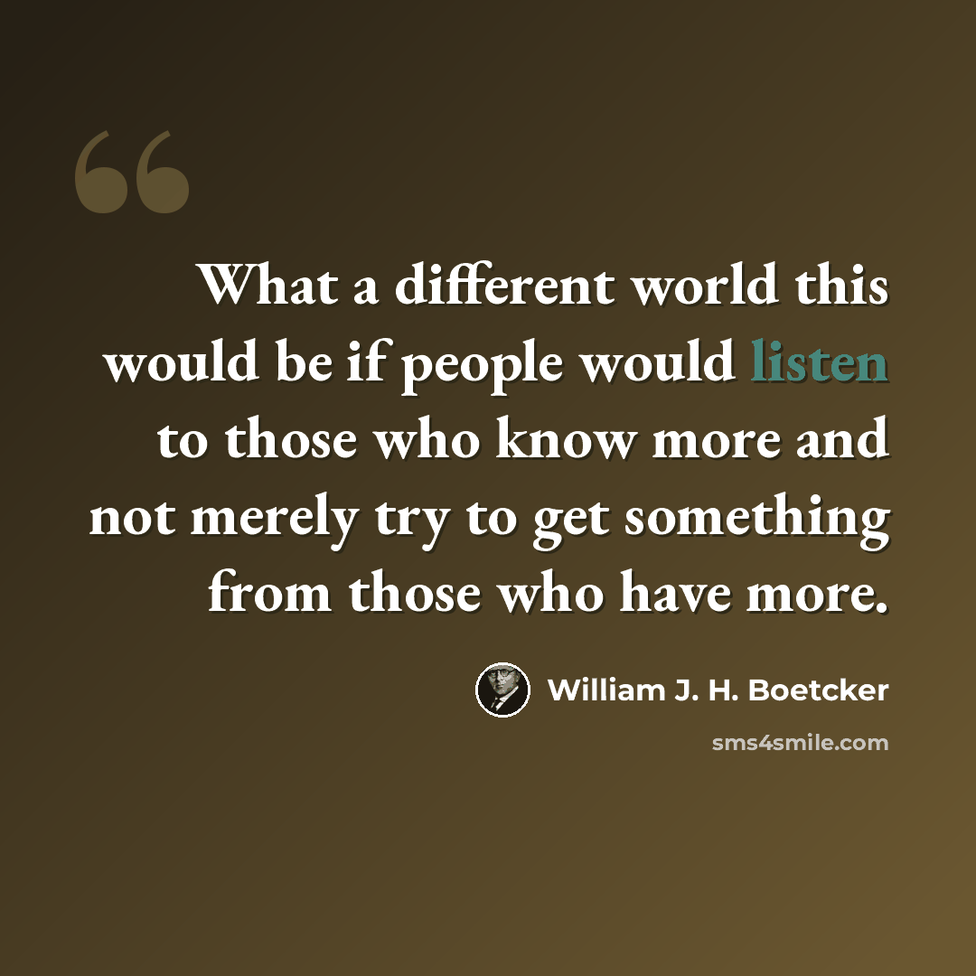 “What a different world this would be if people would listen to those who know more and not merely try to get something from those who have more.” quote by William J. H. Boetcker