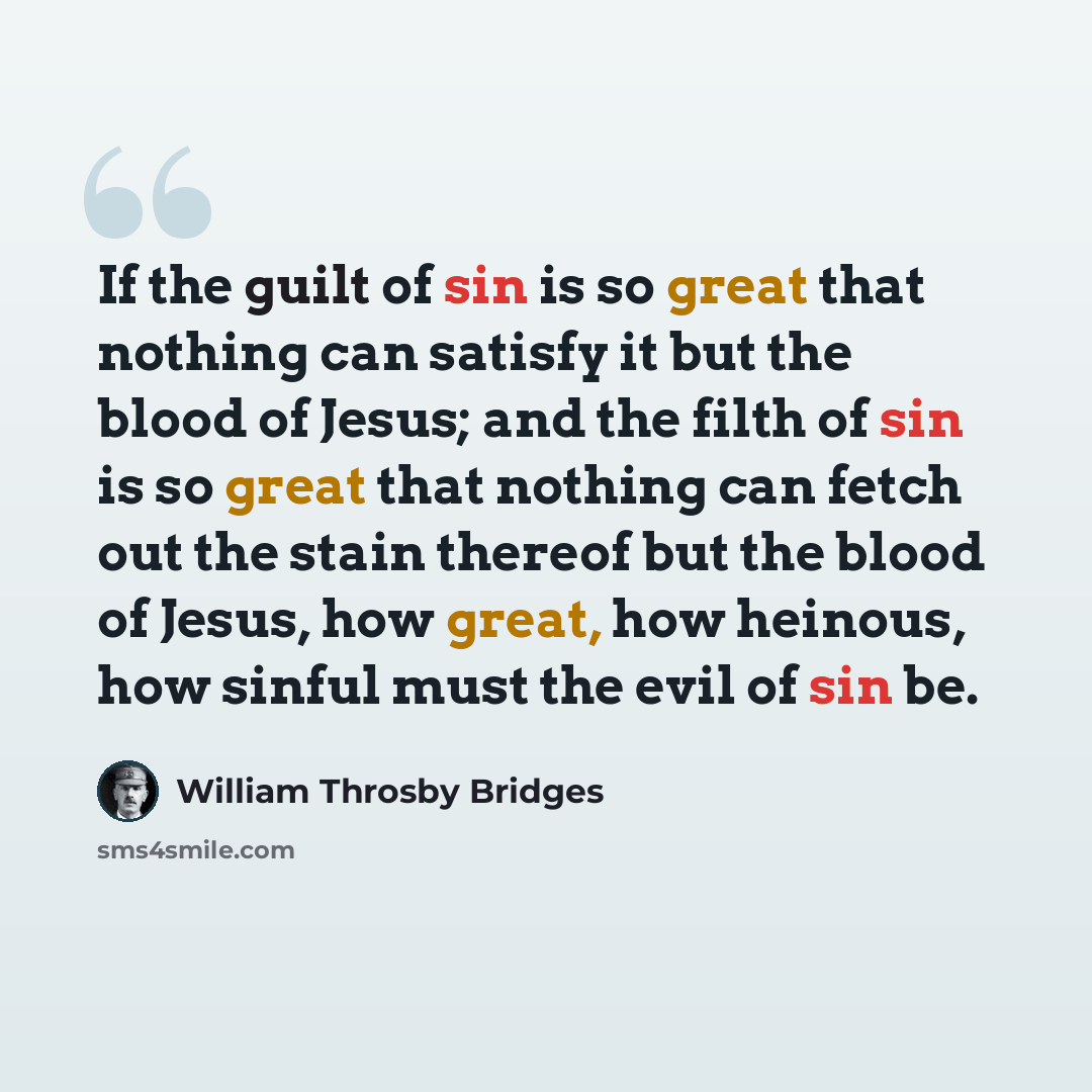 “If the guilt of sin is so great that nothing can satisfy it but the blood of Jesus; and the filth of sin is so great that nothing can fetch out the stain thereof but the blood of Jesus, how great, how heinous, how sinful must the evil of sin be.” quote by William Throsby Bridges