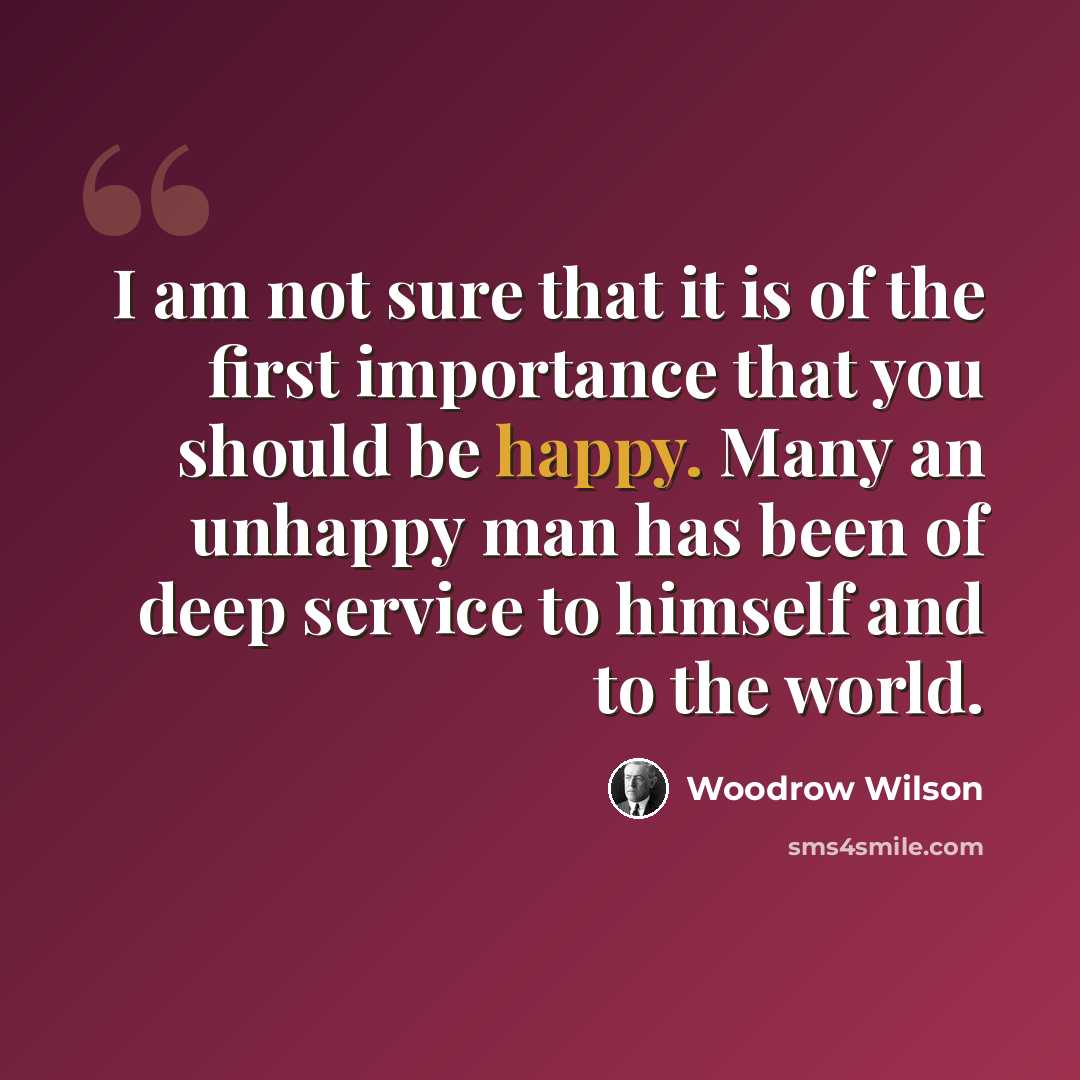 “I am not sure that it is of the first importance that you should be happy. Many an unhappy man has been of deep service to himself and to the world.” quote by Woodrow Wilson