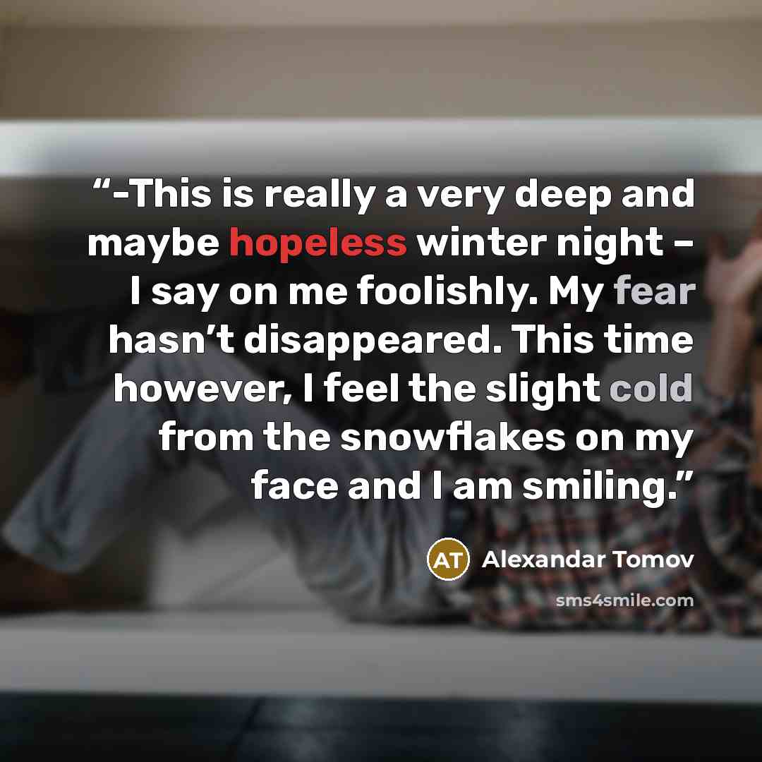 “-This is really a very deep and maybe hopeless winter night – I say on me foolishly. My fear hasn’t disappeared. This time however, I feel the slight cold from the snowflakes on my face and I am smiling.” quote by Alexandar Tomov