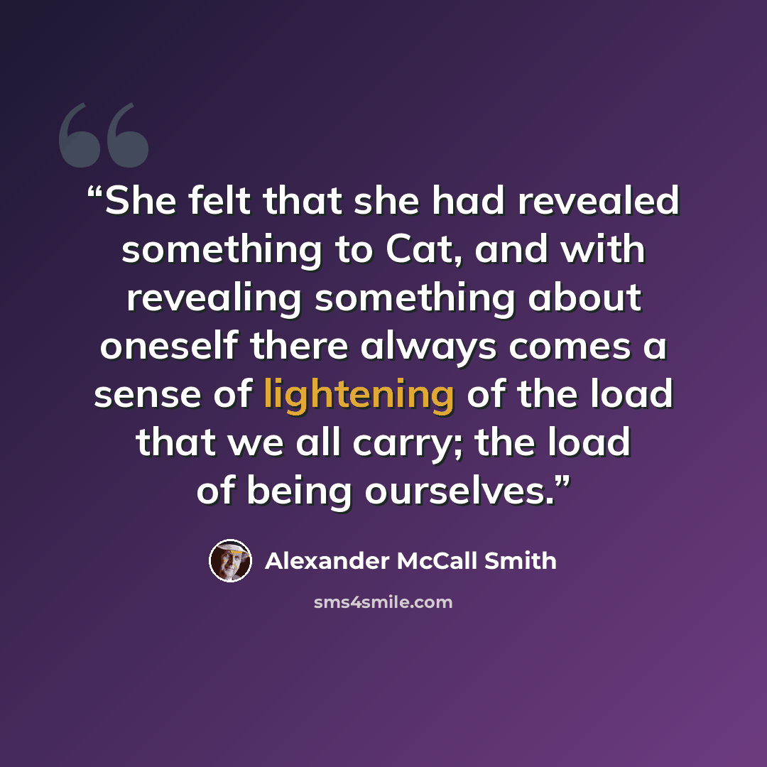 “She felt that she had revealed something to Cat, and with revealing something about oneself there always comes a sense of lightening of the load that we all carry; the load of being ourselves.” quote by Alexander McCall Smith