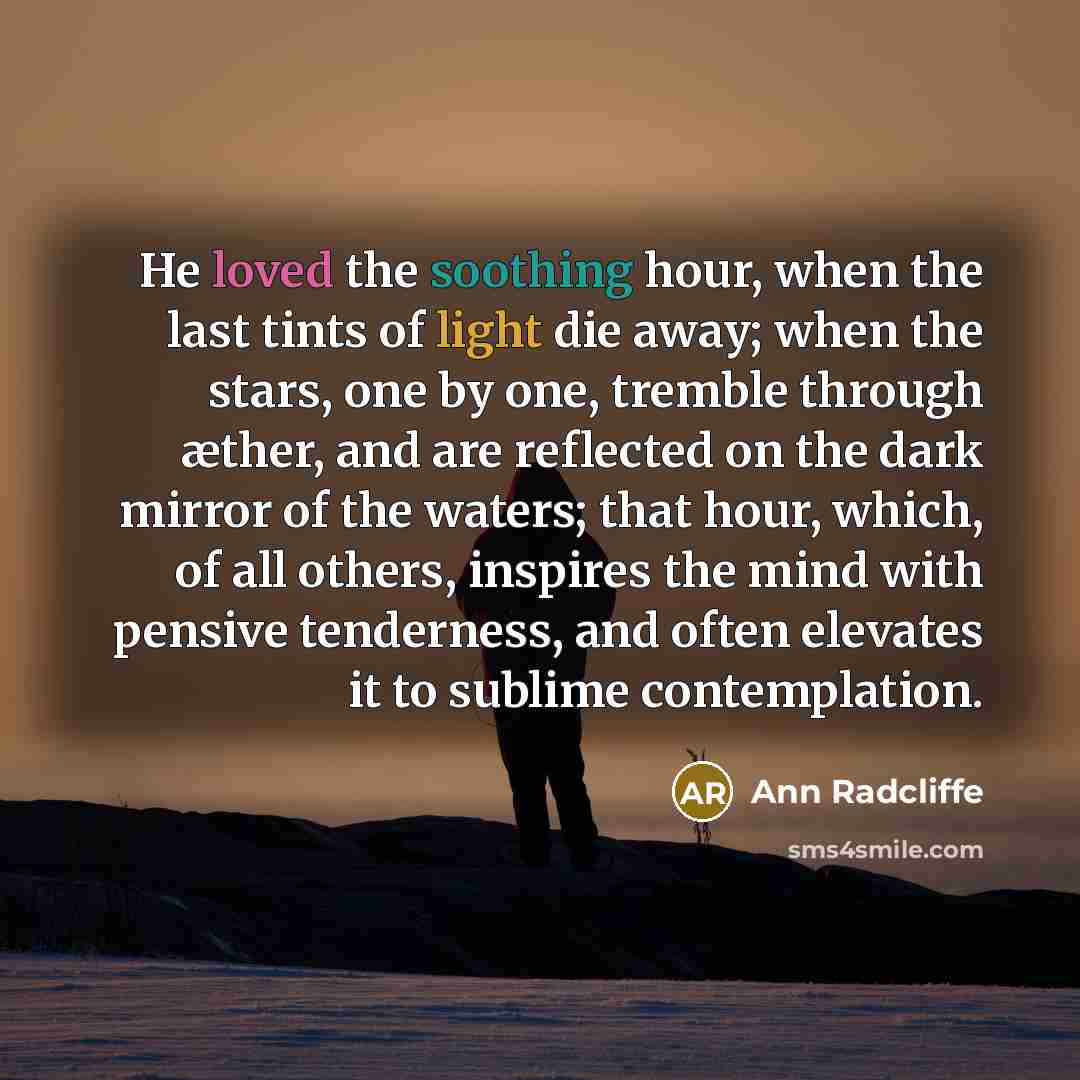 “He loved the soothing hour, when the last tints of light die away; when the stars, one by one, tremble through æther, and are reflected on the dark mirror of the waters; that hour, which, of all others, inspires the mind with pensive tenderness, and often elevates it to sublime contemplation.” quote by Ann Radcliffe