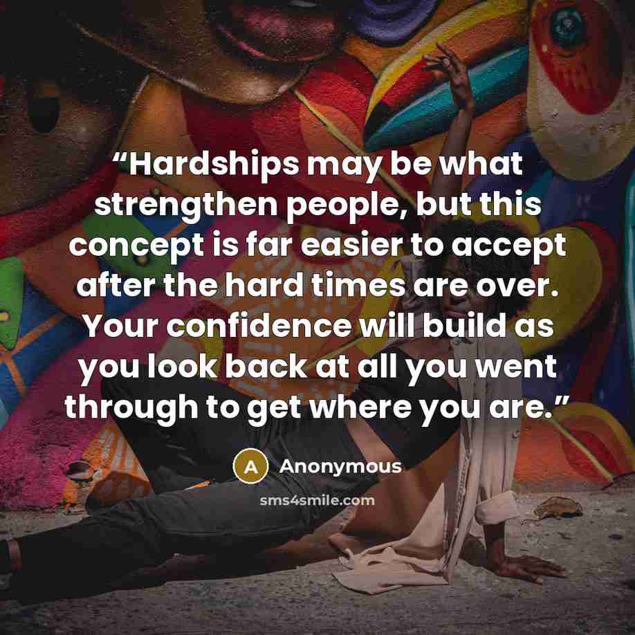 “Hardships may be what strengthen people, but this concept is far easier to accept after the hard times are over. Your confidence will build as you look back at all you went through to get where you are.” quote by Anonymous