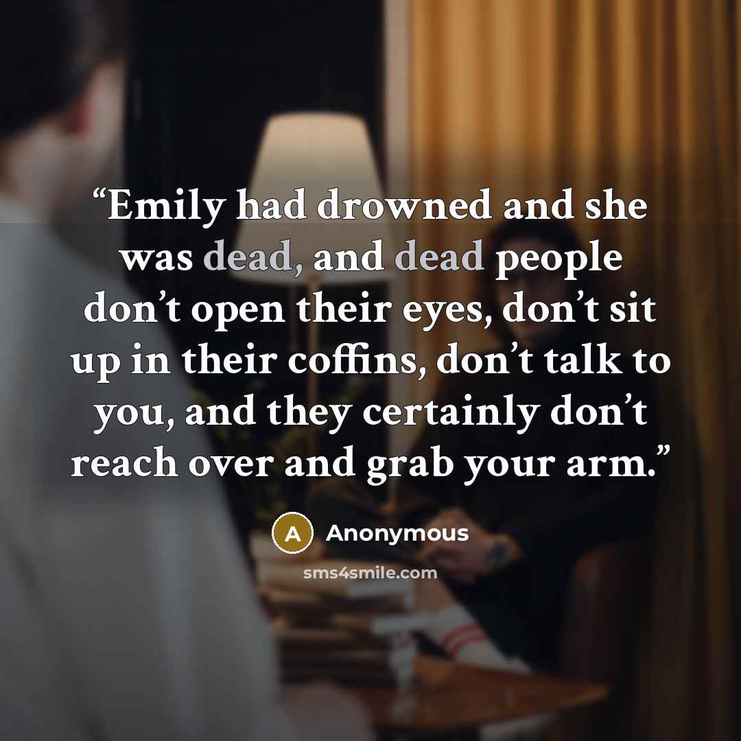 “Emily had drowned and she was dead, and dead people don’t open their eyes, don’t sit up in their coffins, don’t talk to you, and they certainly don’t reach over and grab your arm.” quote by Anonymous