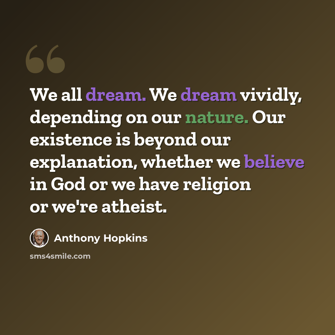 “We all dream. We dream vividly, depending on our nature. Our existence is beyond our explanation, whether we believe in God or we have religion or we're atheist.” quote by Anthony Hopkins