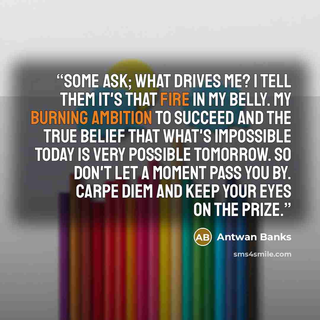 “Some ask; what drives me? I tell them it's that fire in my belly. My burning Ambition to succeed and the true belief that what's impossible today is very possible tomorrow. So don't let a moment pass you by. CARPE DIEM and keep your eyes on the prize.” quote by Antwan Banks