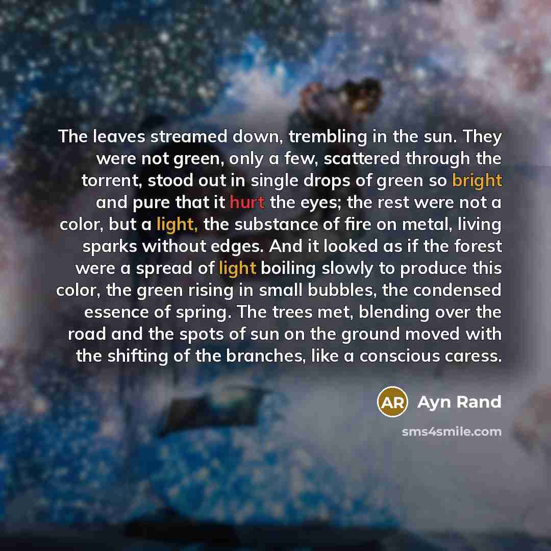 “The leaves streamed down, trembling in the sun. They were not green, only a few, scattered through the torrent, stood out in single drops of green so bright and pure that it hurt the eyes; the rest were not a color, but a light, the substance of fire on metal, living sparks without edges. And it…” quote by Ayn Rand