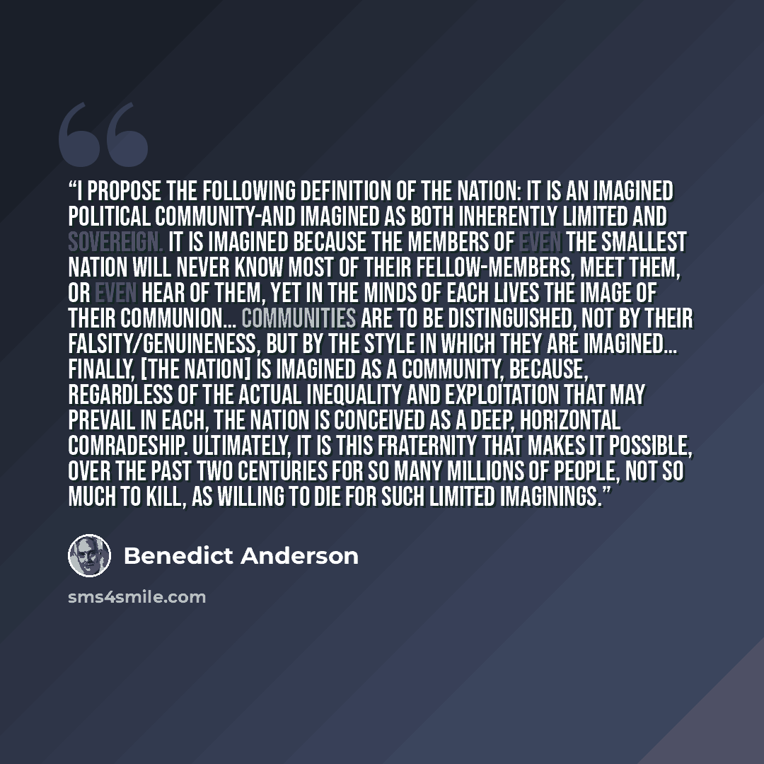 “I propose the following definition of the nation: it is an imagined political community-and imagined as both inherently limited and sovereign. It is imagined because the members of even the smallest nation will never know most of their fellow-members, meet them, or even hear of them, yet in the…” quote by Benedict Anderson