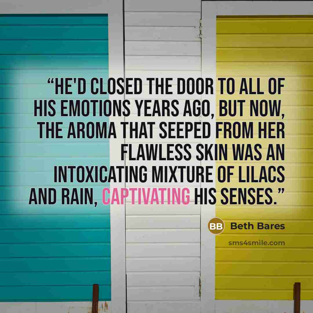 “He'd closed the door to all of his emotions years ago, but now, the aroma that seeped from her flawless skin was an intoxicating mixture of lilacs and rain, captivating his senses.” quote by Beth Bares