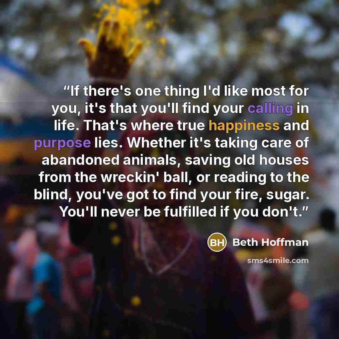 “If there's one thing I'd like most for you, it's that you'll find your calling in life. That's where true happiness and purpose lies. Whether it's taking care of abandoned animals, saving old houses from the wreckin' ball, or reading to the blind, you've got to find your fire, sugar. You'll never…” quote by Beth Hoffman
