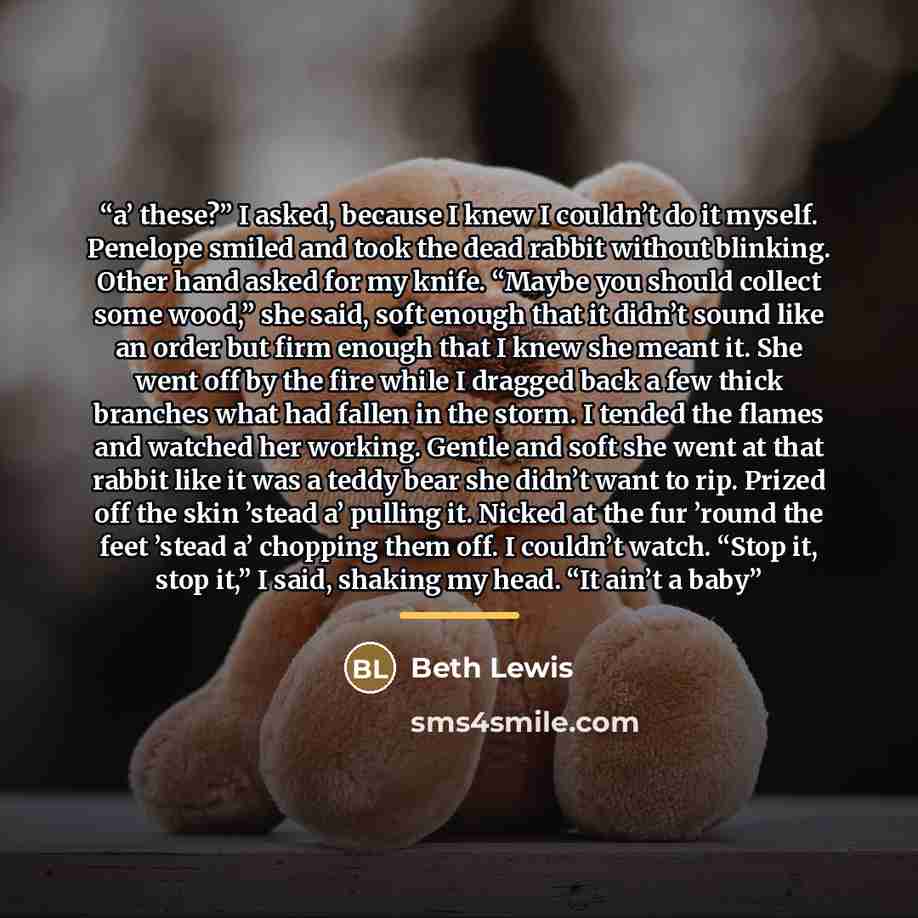“a’ these?” I asked, because I knew I couldn’t do it myself. Penelope smiled and took the dead rabbit without blinking. Other hand asked for my knife. “Maybe you should collect some wood,” she said, soft enough that it didn’t sound like an order but firm enough that I knew she meant it. She went…” quote by Beth Lewis