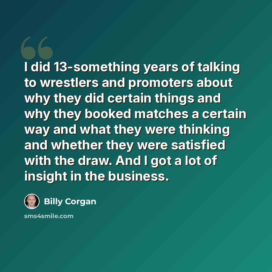 “I did 13-something years of talking to wrestlers and promoters about why they did certain things and why they booked matches a certain way and what they were thinking and whether they were satisfied with the draw. And I got a lot of insight in the business.” quote by Billy Corgan