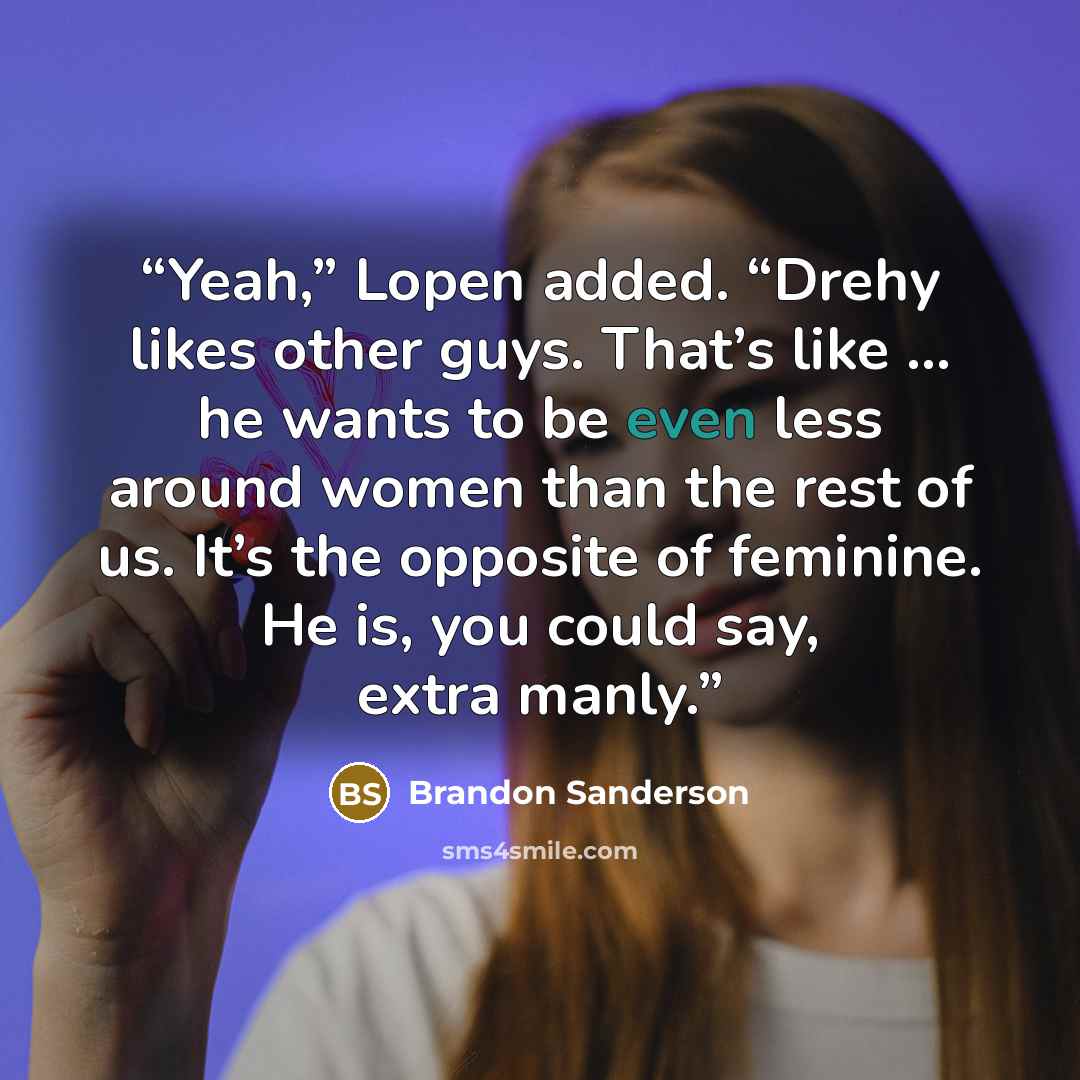 “Yeah,” Lopen added. “Drehy likes other guys. That’s like … he wants to be even less around women than the rest of us. It’s the opposite of feminine. He is, you could say, extra manly.” quote by Brandon Sanderson