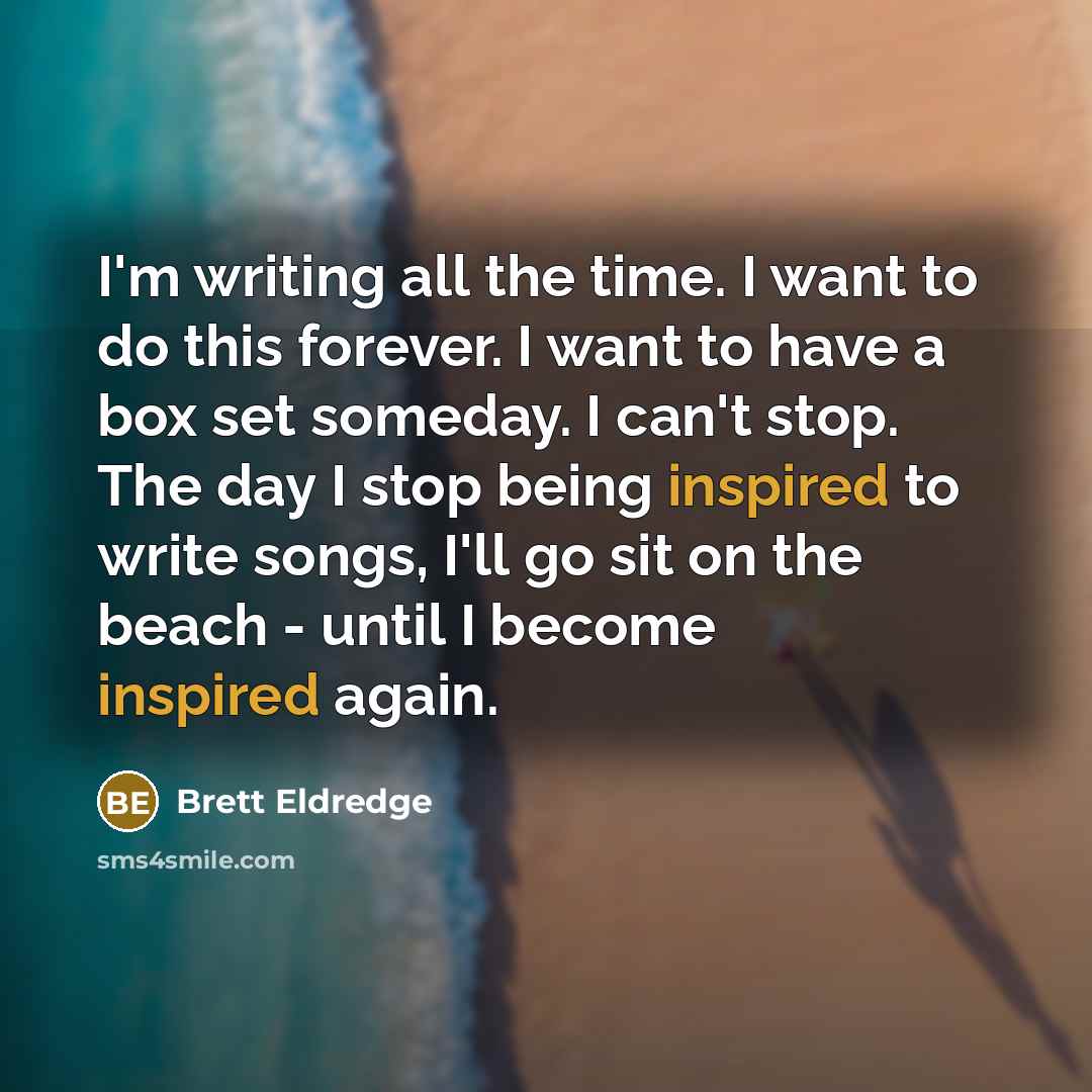 “I'm writing all the time. I want to do this forever. I want to have a box set someday. I can't stop. The day I stop being inspired to write songs, I'll go sit on the beach - until I become inspired again.” quote by Brett Eldredge
