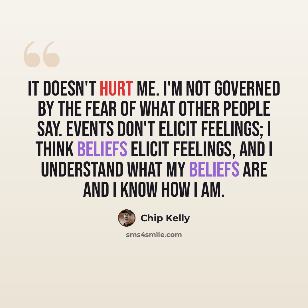 “It doesn't hurt me. I'm not governed by the fear of what other people say. Events don't elicit feelings; I think beliefs elicit feelings, and I understand what my beliefs are and I know how I am.” quote by Chip Kelly