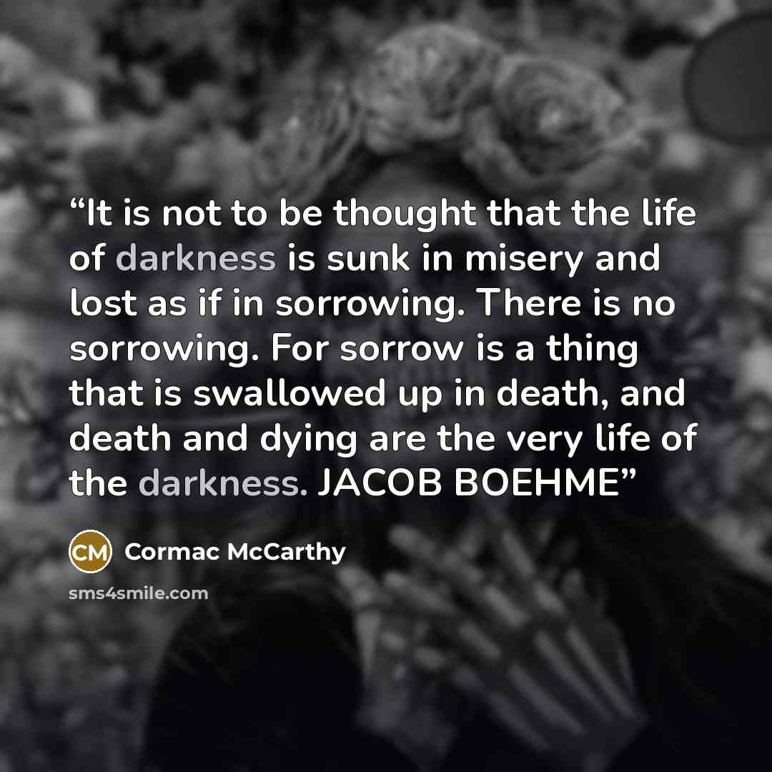 “It is not to be thought that the life of darkness is sunk in misery and lost as if in sorrowing. There is no sorrowing. For sorrow is a thing that is swallowed up in death, and death and dying are the very life of the darkness. JACOB BOEHME” quote by Cormac McCarthy