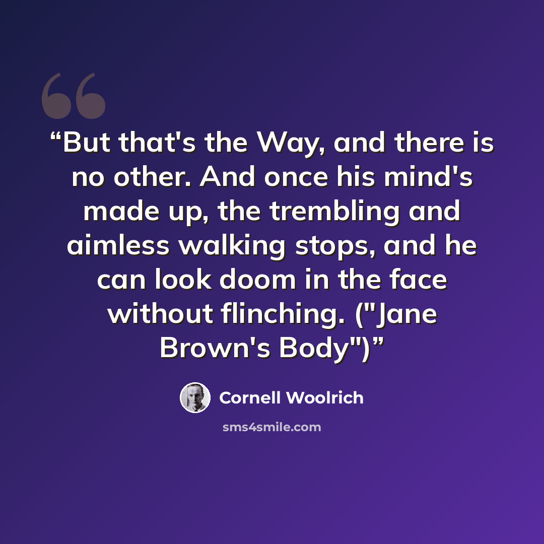 “But that's the Way, and there is no other. And once his mind's made up, the trembling and aimless walking stops, and he can look doom in the face without flinching. ("Jane Brown's Body")” quote by Cornell Woolrich