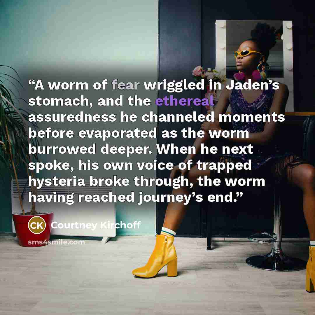 “A worm of fear wriggled in Jaden’s stomach, and the ethereal assuredness he channeled moments before evaporated as the worm burrowed deeper. When he next spoke, his own voice of trapped hysteria broke through, the worm having reached journey’s end.” quote by Courtney Kirchoff