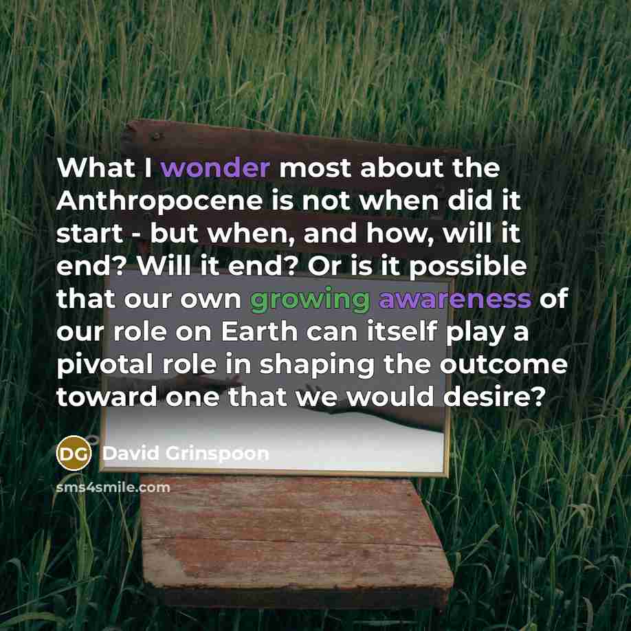 “What I wonder most about the Anthropocene is not when did it start - but when, and how, will it end? Will it end? Or is it possible that our own growing awareness of our role on Earth can itself play a pivotal role in shaping the outcome toward one that we would desire?” quote by David Grinspoon