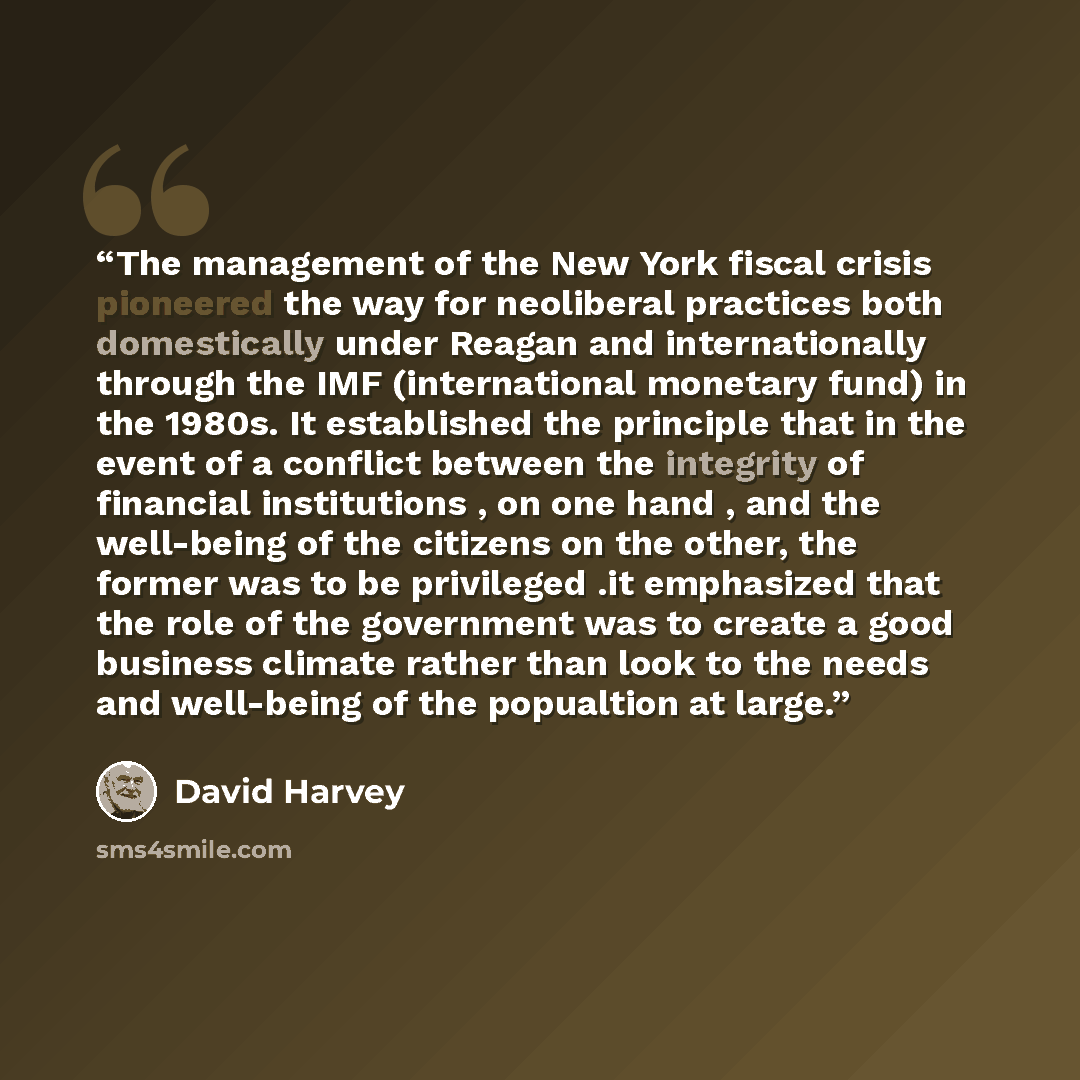 “The management of the New York fiscal crisis pioneered the way for neoliberal practices both domestically under Reagan and internationally through the IMF (international monetary fund) in the 1980s. It established the principle that in the event of a conflict between the integrity of financial…” quote by David Harvey