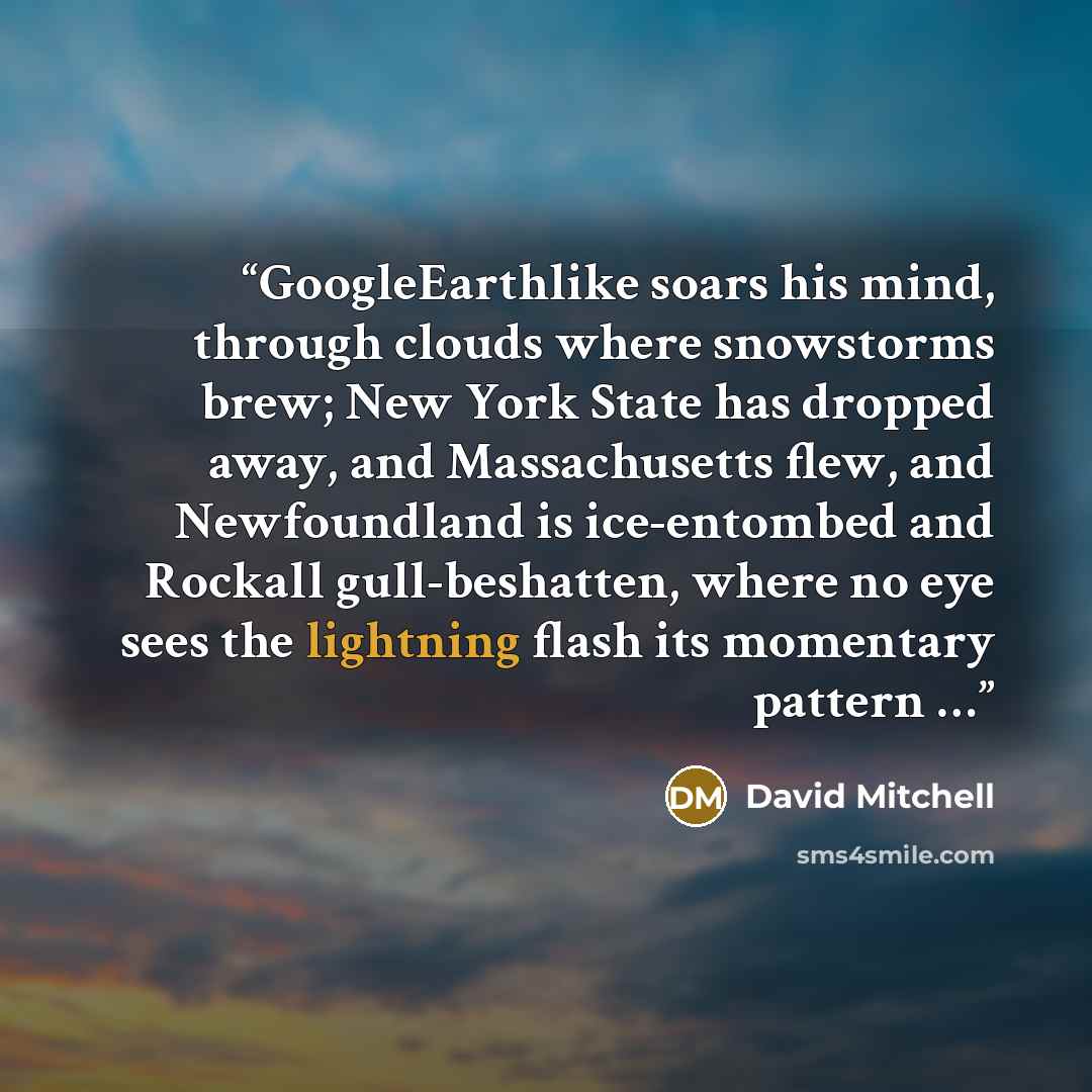 “GoogleEarthlike soars his mind, through clouds where snowstorms brew; New York State has dropped away, and Massachusetts flew, and Newfoundland is ice-entombed and Rockall gull-beshatten, where no eye sees the lightning flash its momentary pattern …” quote by David Mitchell