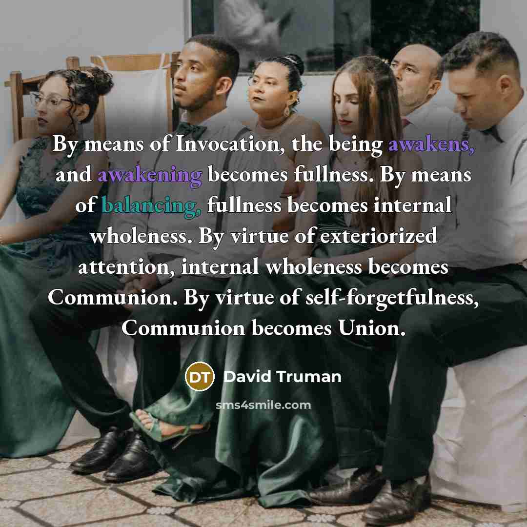 “By means of Invocation, the being awakens, and awakening becomes fullness. By means of balancing, fullness becomes internal wholeness. By virtue of exteriorized attention, internal wholeness becomes Communion. By virtue of self-forgetfulness, Communion becomes Union.” quote by David Truman