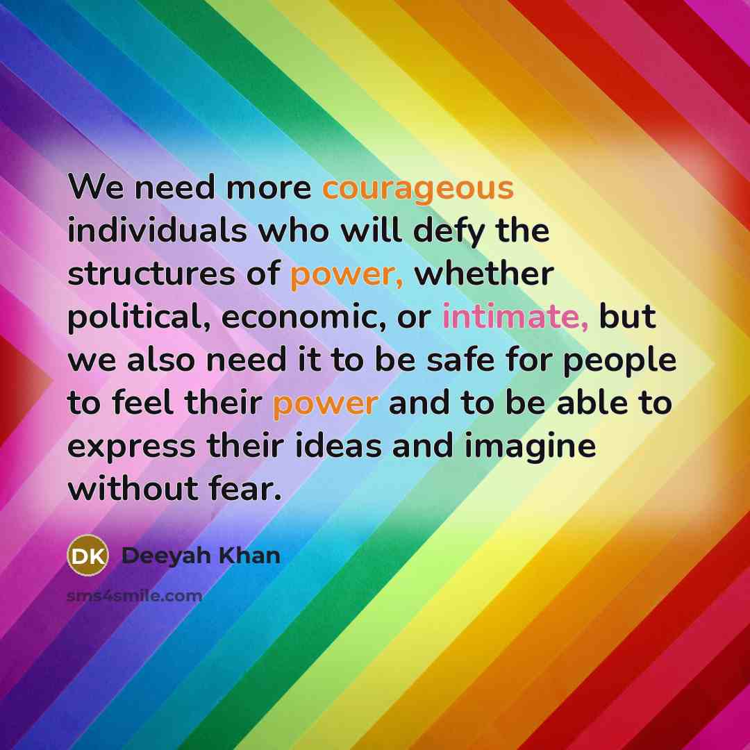 “We need more courageous individuals who will defy the structures of power, whether political, economic, or intimate, but we also need it to be safe for people to feel their power and to be able to express their ideas and imagine without fear.” quote by Deeyah Khan