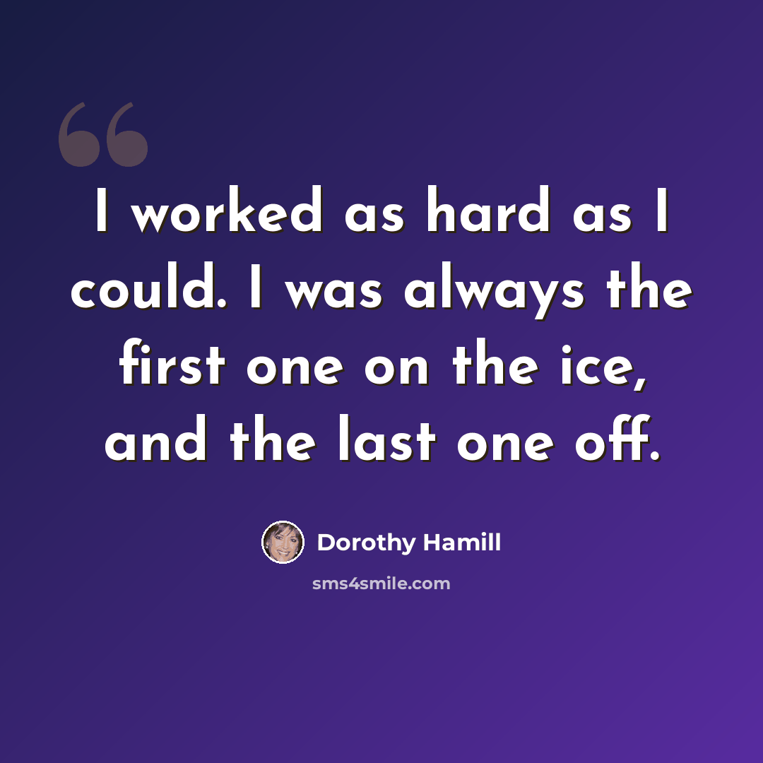 “I worked as hard as I could. I was always the first one on the ice, and the last one off.” quote by Dorothy Hamill