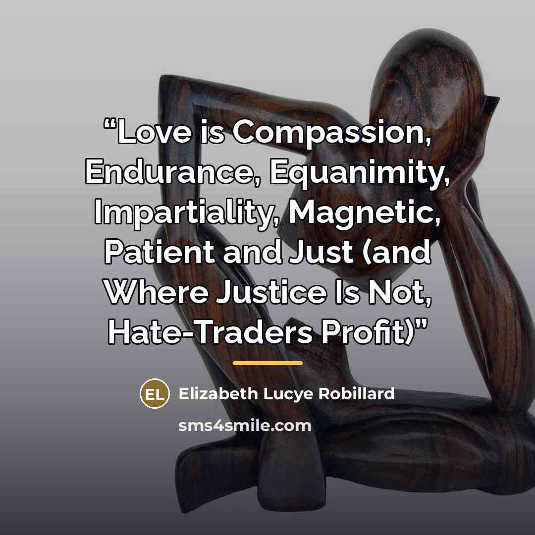 “Love is Compassion, Endurance, Equanimity, Impartiality, Magnetic, Patient and Just (and Where Justice Is Not, Hate-Traders Profit)” quote by Elizabeth Lucye Robillard