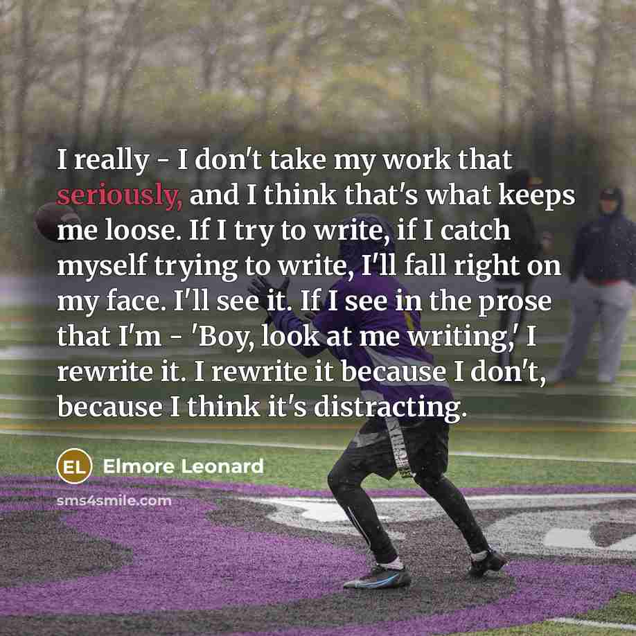 “I really - I don't take my work that seriously, and I think that's what keeps me loose. If I try to write, if I catch myself trying to write, I'll fall right on my face. I'll see it. If I see in the prose that I'm - 'Boy, look at me writing,' I rewrite it. I rewrite it because I don't, because I…” quote by Elmore Leonard