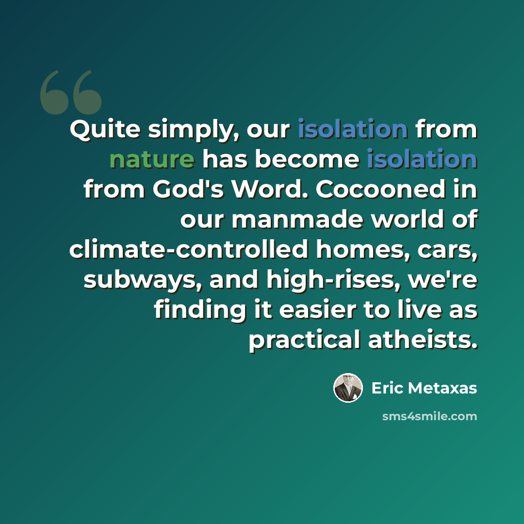 “Quite simply, our isolation from nature has become isolation from God's Word. Cocooned in our manmade world of climate-controlled homes, cars, subways, and high-rises, we're finding it easier to live as practical atheists.” quote by Eric Metaxas