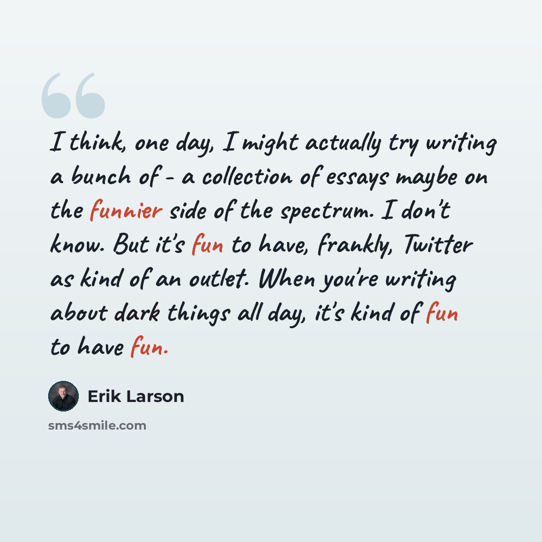 “I think, one day, I might actually try writing a bunch of - a collection of essays maybe on the funnier side of the spectrum. I don't know. But it's fun to have, frankly, Twitter as kind of an outlet. When you're writing about dark things all day, it's kind of fun to have fun.” quote by Erik Larson