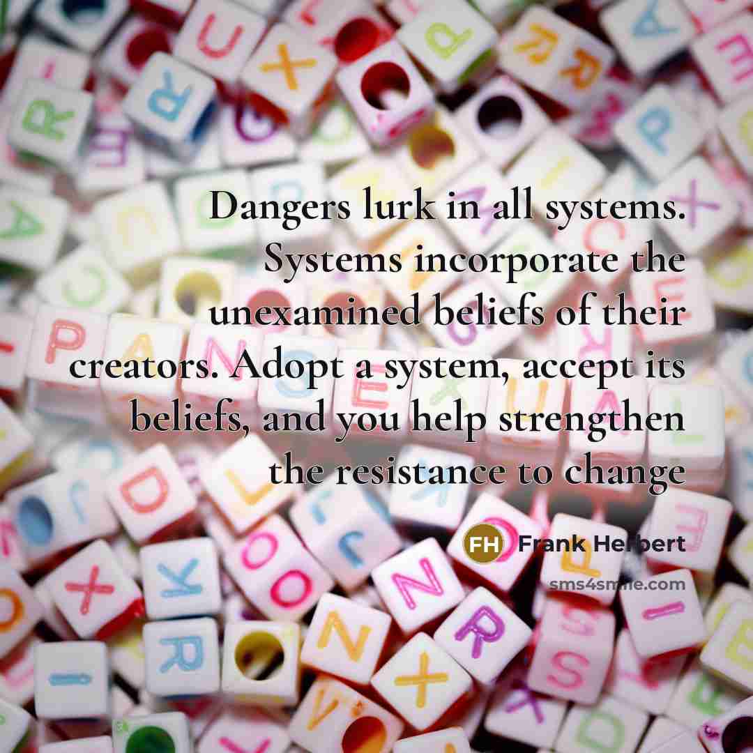 “Dangers lurk in all systems. Systems incorporate the unexamined beliefs of their creators. Adopt a system, accept its beliefs, and you help strengthen the resistance to change” quote by Frank Herbert