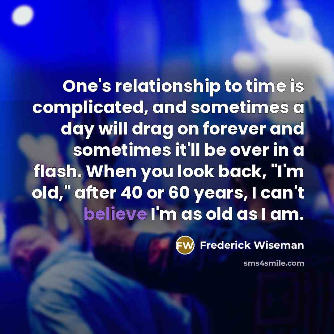 “One's relationship to time is complicated, and sometimes a day will drag on forever and sometimes it'll be over in a flash. When you look back, "I'm old," after 40 or 60 years, I can't believe I'm as old as I am.” quote by Frederick Wiseman