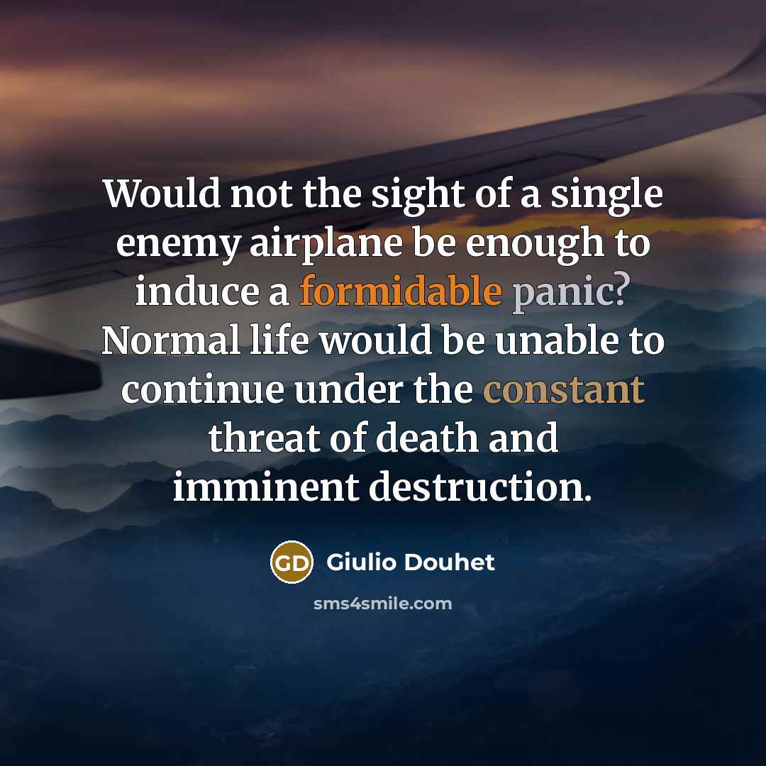 “Would not the sight of a single enemy airplane be enough to induce a formidable panic? Normal life would be unable to continue under the constant threat of death and imminent destruction.” quote by Giulio Douhet