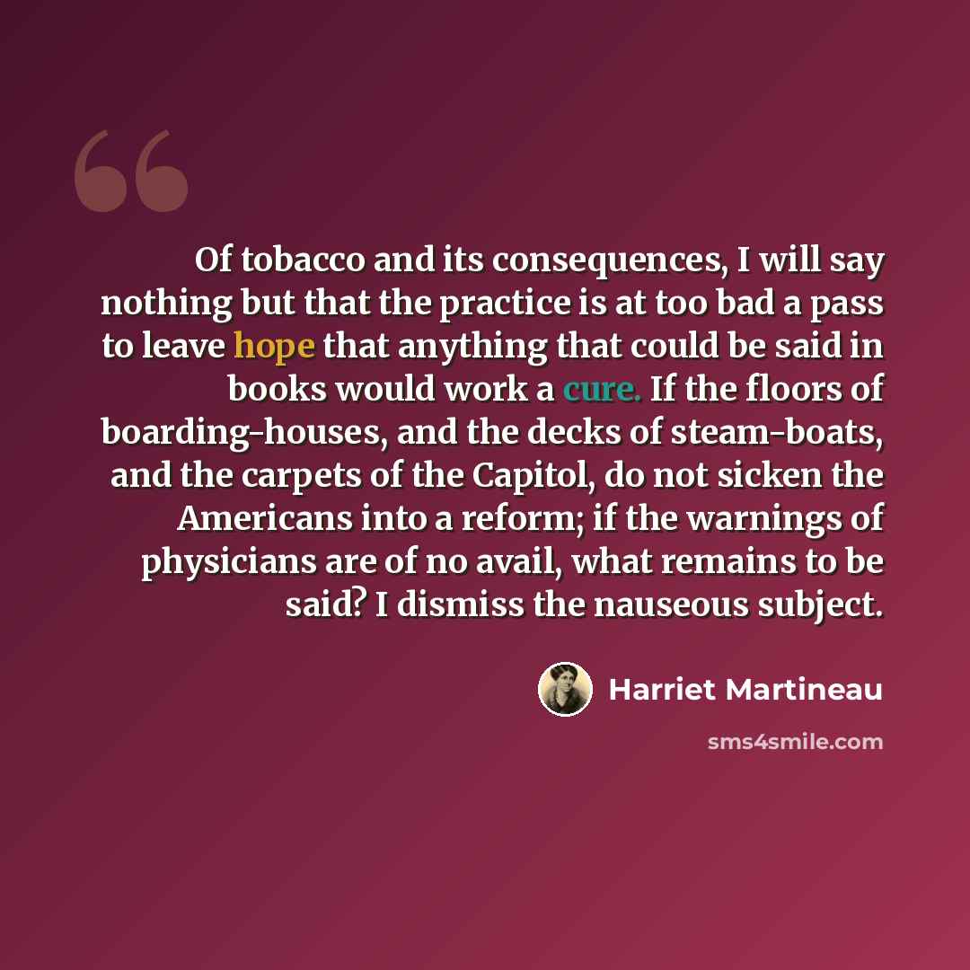 “Of tobacco and its consequences, I will say nothing but that the practice is at too bad a pass to leave hope that anything that could be said in books would work a cure. If the floors of boarding-houses, and the decks of steam-boats, and the carpets of the Capitol, do not sicken the Americans into…” quote by Harriet Martineau