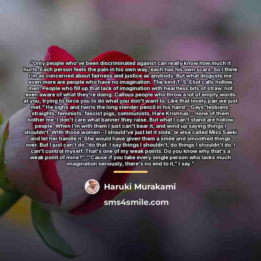 “Only people who've been discriminated against can really know how much it hurts. Each person feels the pain in his own way, each has his own scars. So I think I'm as concerned about fairness and justice as anybody. But what disgusts me even more are people who have no imagination. The kind T. S…” quote by Haruki Murakami