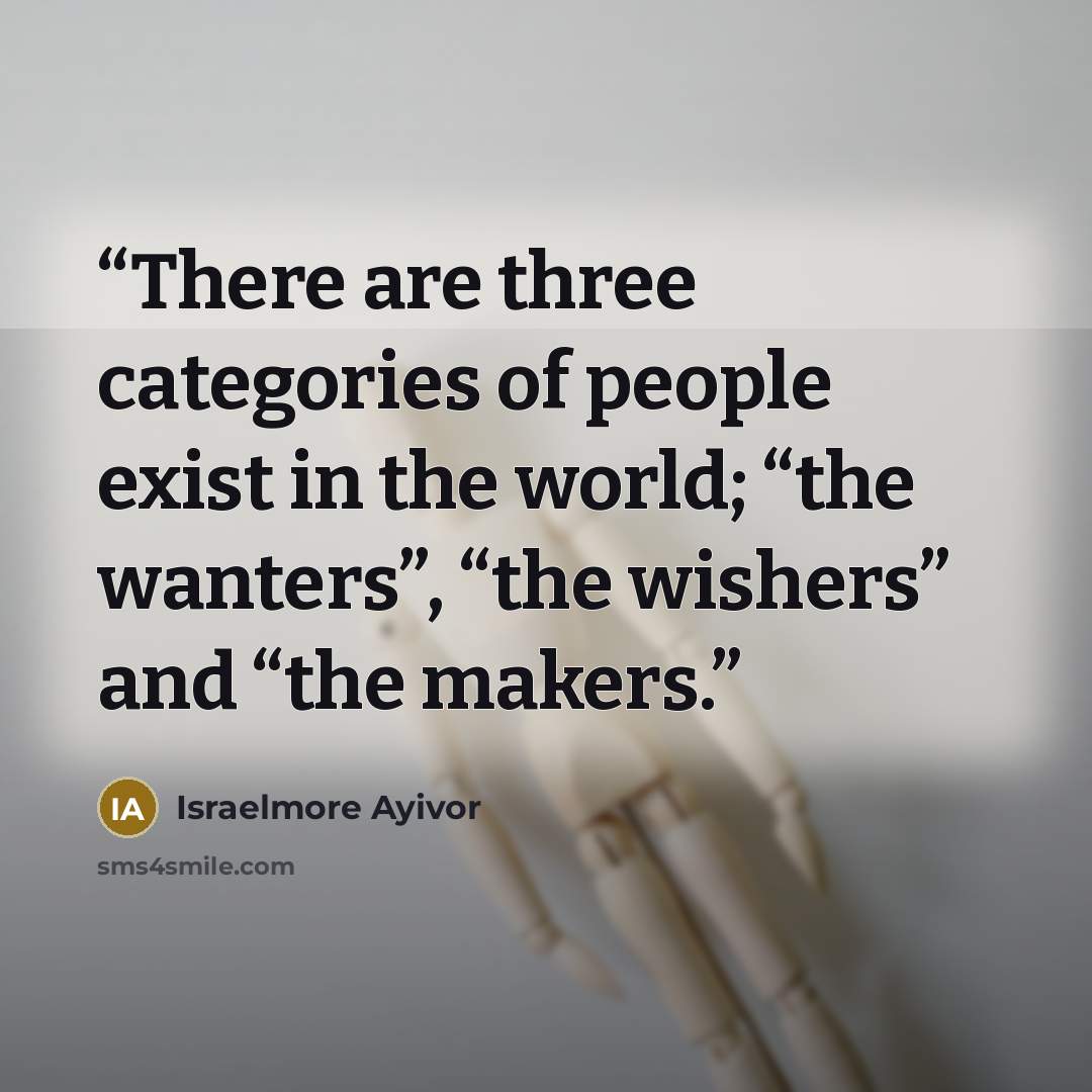 “There are three categories of people exist in the world; “the wanters”, “the wishers” and “the makers.” quote by Israelmore Ayivor