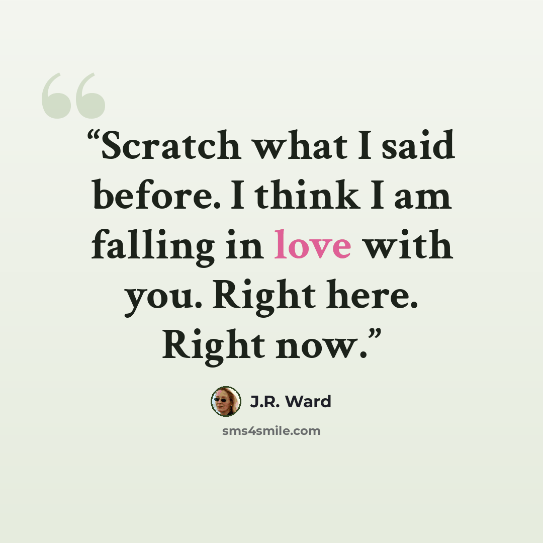 “Scratch what I said before. I think I am falling in love with you. Right here. Right now.” quote by J.R. Ward