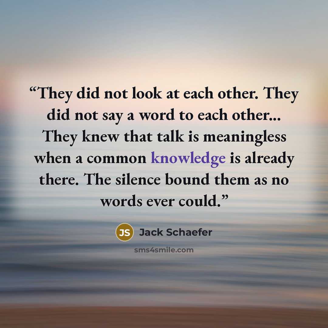 “They did not look at each other. They did not say a word to each other... They knew that talk is meaningless when a common knowledge is already there. The silence bound them as no words ever could.” quote by Jack Schaefer