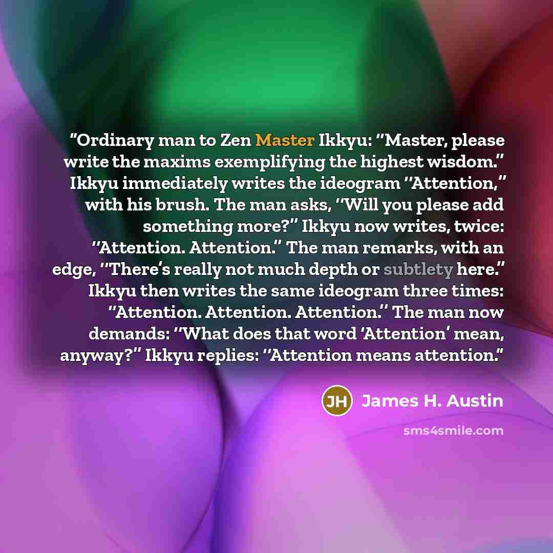 “Ordinary man to Zen Master Ikkyu: ‘‘Master, please write the maxims exemplifying the highest wisdom.’’ Ikkyu immediately writes the ideogram ‘‘Attention,’’ with his brush. The man asks, ‘‘Will you please add something more?’’ Ikkyu now writes, twice: ‘‘Attention. Attention.’’ The man remarks, with…” quote by James H. Austin