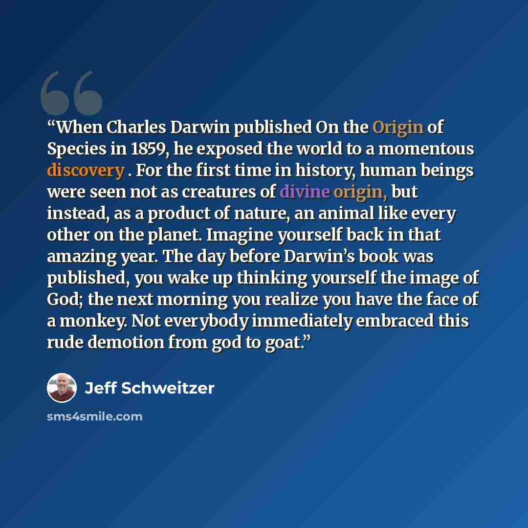“When Charles Darwin published On the Origin of Species in 1859, he exposed the world to a momentous discovery . For the first time in history, human beings were seen not as creatures of divine origin, but instead, as a product of nature, an animal like every other on the planet. Imagine yourself…” quote by Jeff Schweitzer