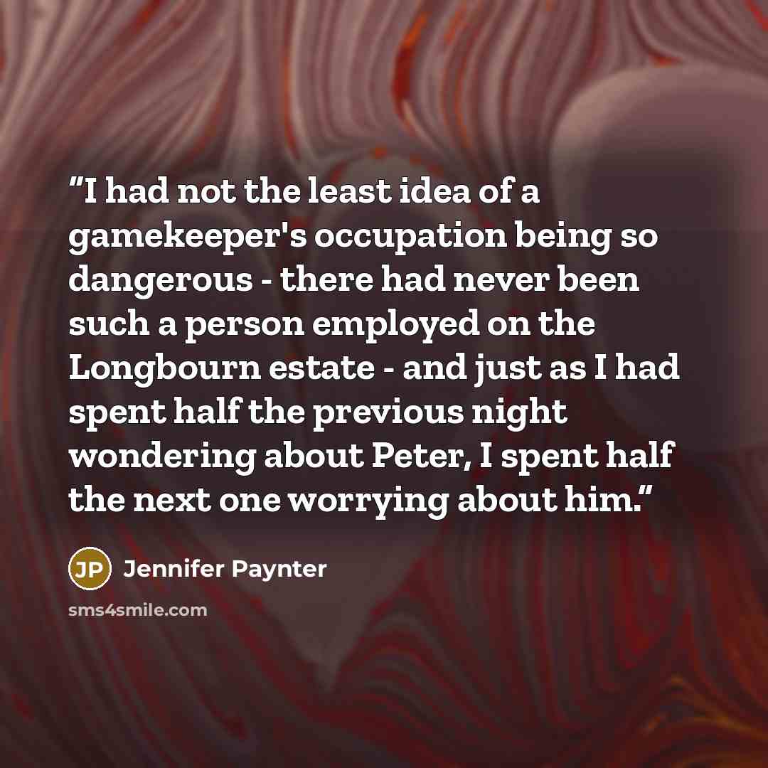 “I had not the least idea of a gamekeeper's occupation being so dangerous - there had never been such a person employed on the Longbourn estate - and just as I had spent half the previous night wondering about Peter, I spent half the next one worrying about him.” quote by Jennifer Paynter