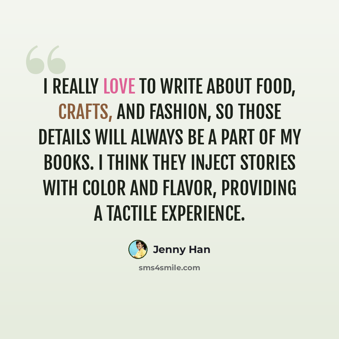 “I really love to write about food, crafts, and fashion, so those details will always be a part of my books. I think they inject stories with color and flavor, providing a tactile experience.” quote by Jenny Han